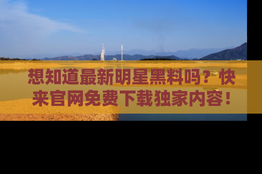 想知道最新明星黑料吗？快来官网免费下载独家内容！