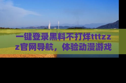 一键登录黑料不打烊tttzzz官网导航，体验动漫游戏风格黑料盛宴