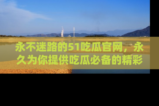 永不迷路的51吃瓜官网，永久为你提供吃瓜必备的精彩资讯