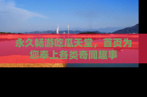 永久畅游吃瓜天堂，首页为您奉上各类奇闻趣事