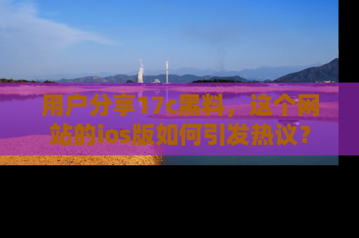 用户分享17c黑料，这个网站的ios版如何引发热议？