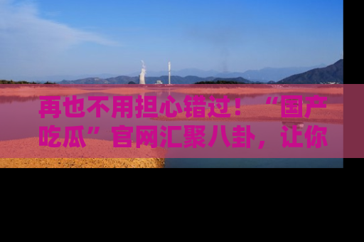再也不用担心错过！“国产吃瓜”官网汇聚八卦，让你随时随地吃瓜。
