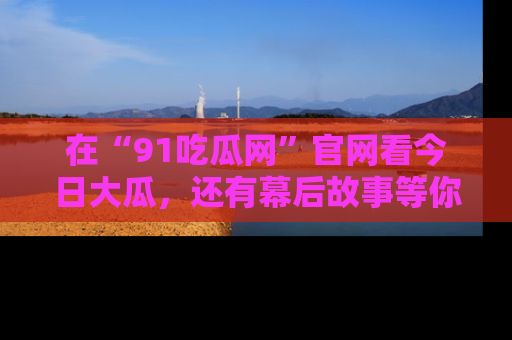 在“91吃瓜网”官网看今日大瓜，还有幕后故事等你来挖掘！