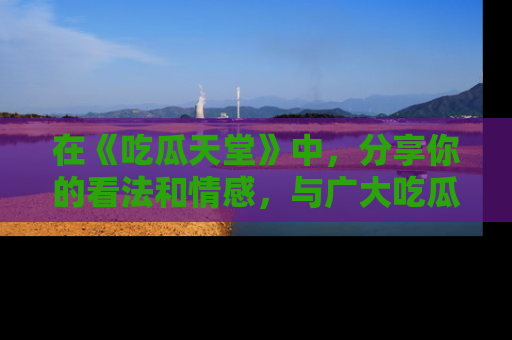 在《吃瓜天堂》中，分享你的看法和情感，与广大吃瓜群众一同欢笑与思考！