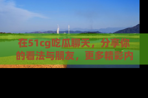 在51cg吃瓜聊天，分享你的看法与朋友，更多精彩内容请浏览网址www.51cg.com！