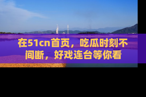 在51cn首页，吃瓜时刻不间断，好戏连台等你看
