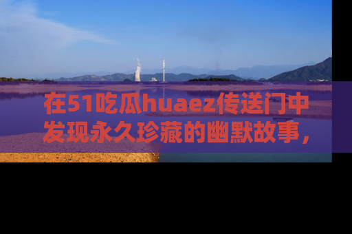 在51吃瓜huaez传送门中发现永久珍藏的幽默故事，瓜友们一起分享欢乐瞬间！