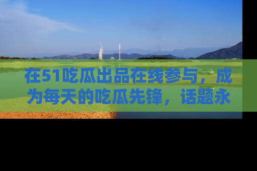 在51吃瓜出品在线参与，成为每天的吃瓜先锋，话题永不落幕！