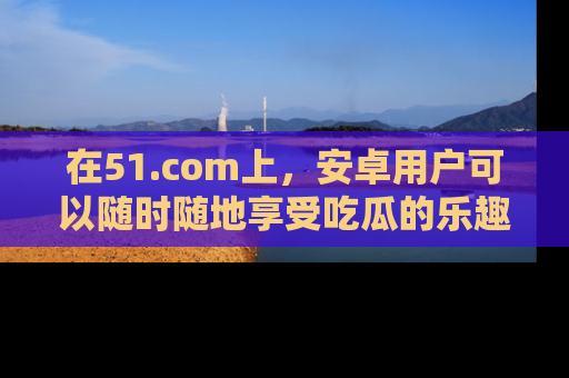在51.com上，安卓用户可以随时随地享受吃瓜的乐趣！