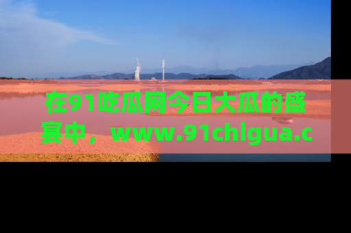 在91吃瓜网今日大瓜的盛宴中，www.91chigua.com带你领略每个让人咋舌的精彩故事！