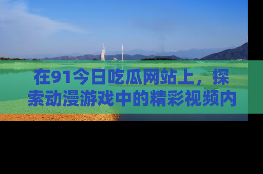 在91今日吃瓜网站上，探索动漫游戏中的精彩视频内容