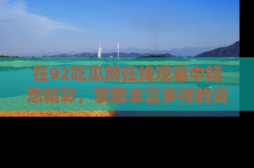 在92吃瓜网在线观看中畅想精彩，获取丰富多样的资源和app功能