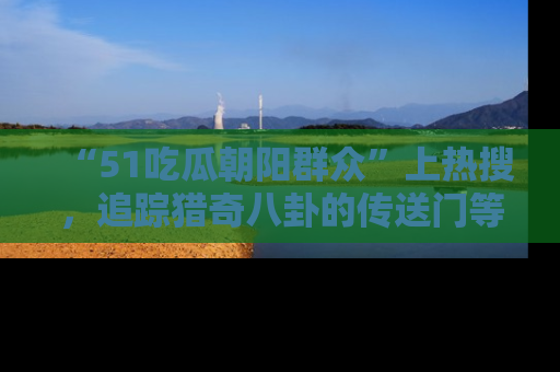 “51吃瓜朝阳群众”上热搜,追踪猎奇八卦的传送门等你点击!