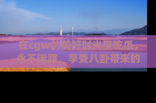 在cgw的美好时光里吃瓜，永不迷路，享受八卦带来的无限欢乐！