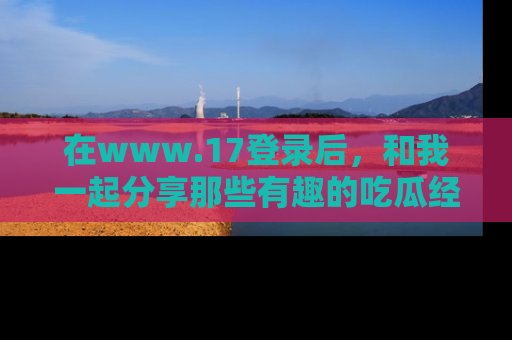 在www.17登录后，和我一起分享那些有趣的吃瓜经历吧！