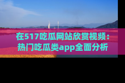 在517吃瓜网站欣赏视频：热门吃瓜类app全面分析