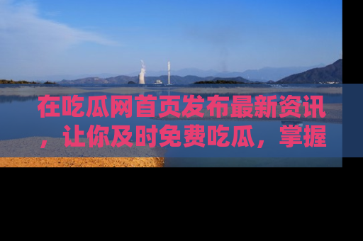 在吃瓜网首页发布最新资讯，让你及时免费吃瓜，掌握热点！