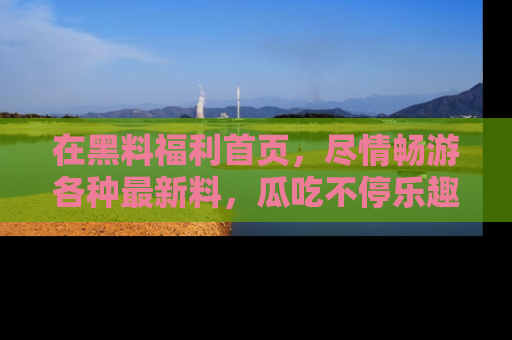 在黑料福利首页,尽情畅游各种最新料,瓜吃不停乐趣无穷!