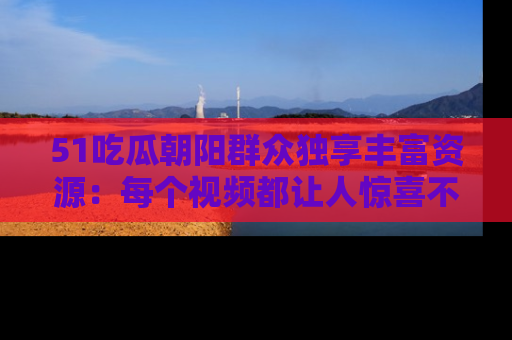 51吃瓜朝阳群众独享丰富资源：每个视频都让人惊喜不已！