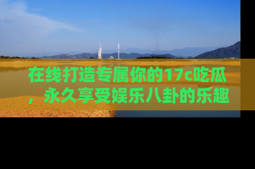 在线打造专属你的17c吃瓜，永久享受娱乐八卦的乐趣