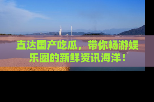 直达国产吃瓜，带你畅游娱乐圈的新鲜资讯海洋！