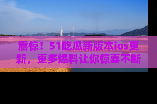 震惊！51吃瓜新版本ios更新，更多爆料让你惊喜不断，赶快来看吧！
