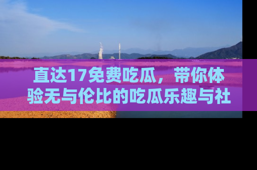 直达17免费吃瓜，带你体验无与伦比的吃瓜乐趣与社区互动