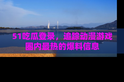 51吃瓜登录，追踪动漫游戏圈内最热的爆料信息