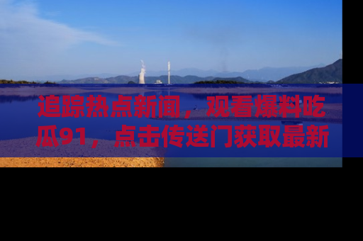 追踪热点新闻，观看爆料吃瓜91，点击传送门获取最新更新！