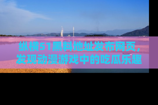 纵横51黑料地址发布网页，发现动漫游戏中的吃瓜乐趣
