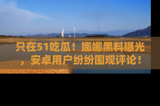 只在51吃瓜!娜娜黑料曝光,安卓用户纷纷围观评论!