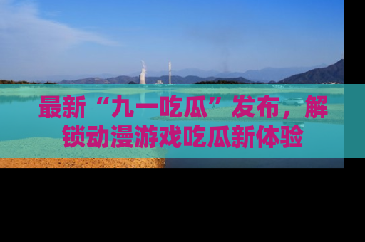 最新“九一吃瓜”发布，解锁动漫游戏吃瓜新体验