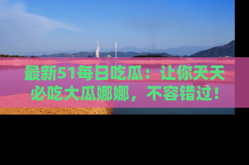 最新51每日吃瓜：让你天天必吃大瓜娜娜，不容错过！