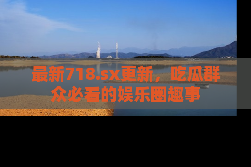 最新718.sx更新，吃瓜群众必看的娱乐圈趣事