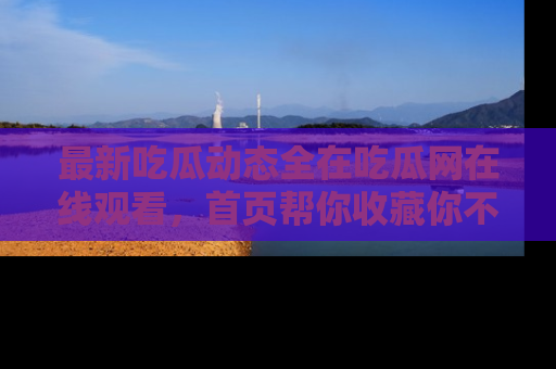 最新吃瓜动态全在吃瓜网在线观看，首页帮你收藏你不能错过的精彩！