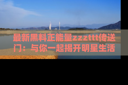 最新黑料正能量zzzttt传送门：与你一起揭开明星生活的神秘地址！