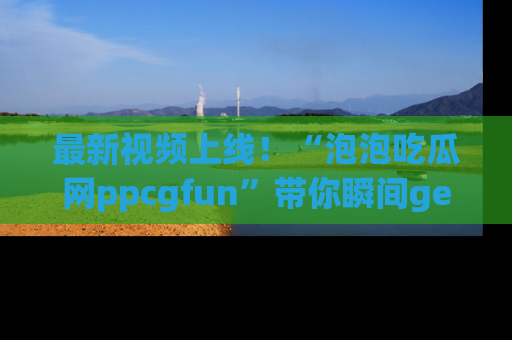 最新视频上线！“泡泡吃瓜网ppcgfun”带你瞬间get吃瓜圈的秘密