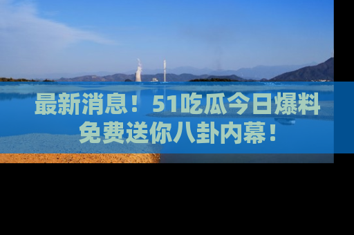 最新消息！51吃瓜今日爆料免费送你八卦内幕！