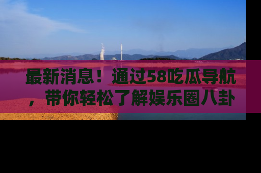 最新消息！通过58吃瓜导航，带你轻松了解娱乐圈八卦动态！