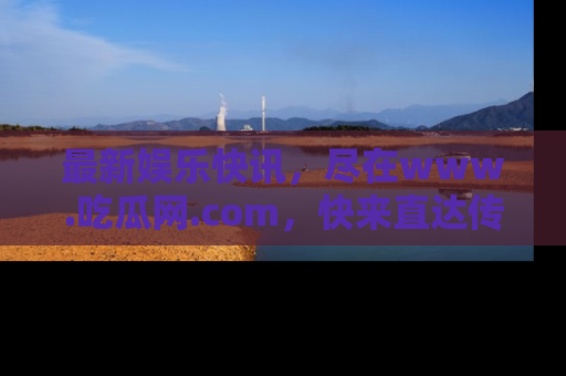 最新娱乐快讯，尽在www.吃瓜网.com，快来直达传送门收获惊喜吧！